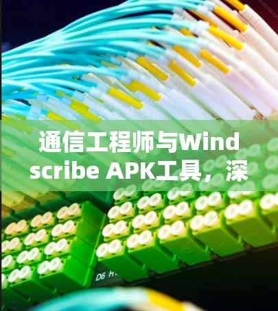 通信工程师与Windscribe APK工具，深度应用与用户体验优化