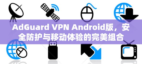 AdGuard VPN Android版，安全防护与移动体验的完美组合