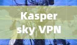 Kaspersky VPN Server配置指南，安全可靠地保护你的网络