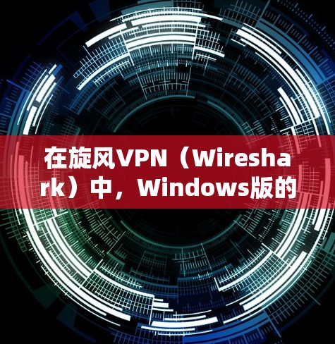 在旋风VPN（Wireshark）中，Windows版的下载和安装可以通过以下步骤进行