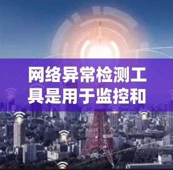 网络异常检测工具是用于监控和分析网络流量以识别异常行为的软件或系统。以下是对这些工具的系统性总结