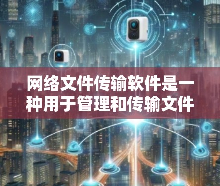 网络文件传输软件是一种用于管理和传输文件的工具，广泛应用于办公、教育和商业环境中。以下是对这些软件的详细介绍及使用指南
