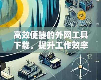 高效便捷的外网工具下载，提升工作效率的利器