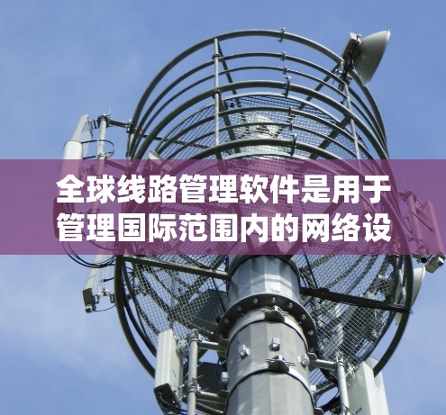 全球线路管理软件是用于管理国际范围内的网络设备和数据的复杂系统，涵盖了多种功能和应用场景。以下是对这些软件的详细总结