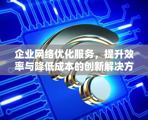 企业网络优化服务，提升效率与降低成本的创新解决方案