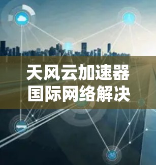天风云加速器国际网络解决方案 天风云加速器国际网络解决方案
