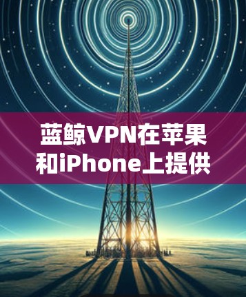 蓝鲸VPN在苹果和iPhone上提供了不同的版本，分别是苹果版和iPhone版。以下是详细的步骤指南，帮助您在苹果和iPhone上同时下载并使用蓝鲸VPN