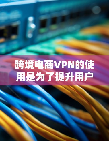 跨境电商VPN的使用是为了提升用户体验和安全性，以下是详细的步骤和考虑因素