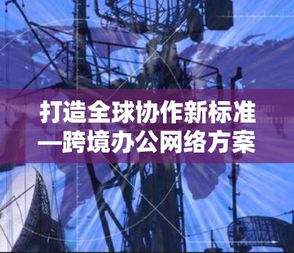 打造全球协作新标准—跨境办公网络方案